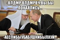 -ВЛДМР ВЛДМРВЧ,ВЫ БЫ ПОКАЯЛИСЬ... -АЕСЛИБЫУБАБУШКИБЫЛХУЙ...