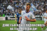  Дуже сьогодні сподіваємось на тебе, не підведи!