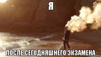 Я ПОСЛЕ СЕГОДНЯШНЕГО ЭКЗАМЕНА