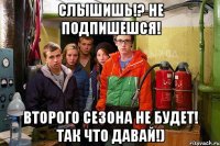 Слышишь!? Не подпишешся! Второго Сезона не будет! Так что давай!)