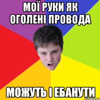 Мої руки як оголені провода можуть і ебанути
