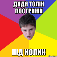 Дядя Толік пострижи під нолик