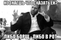 Не знаешь что сказать ей? Либо борщ - либо в рот