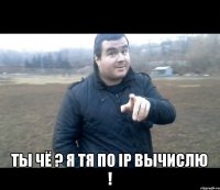  ты чё ? я тя по IP вычислю !