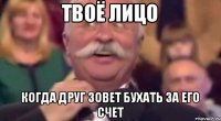 твоё лицо когда друг зовет бухать за его счет