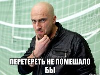  перетереть не помешало бы