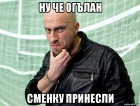 ну че огълан сменку принесли