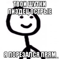 твои шутки пиздец острые я порезался прям
