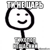 ти не царь ти холоп нещасний