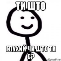 ти што глухий чи што ти є?