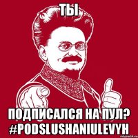 ТЫ подписался на ПУЛ? #podslushaniulevyh