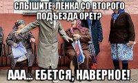 слышите, ленка со второго подъезда орет? ааа... ебется, наверное!