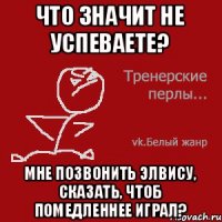 Что значит не успеваете? Мне позвонить Элвису, сказать, чтоб помедленнее играл?