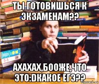 ты готовишься к экзаменам?? ахахах,бооже,что это:dкакое егэ??