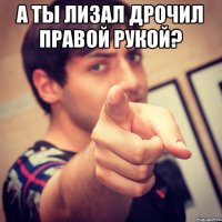 А ты лизал дрочил правой рукой? 