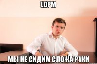 LDPM МЫ НЕ СИДИМ СЛОЖА РУКИ