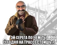  эй серега по чем ты сегодня на трассе стоишь ?