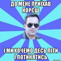до мене приїхав корєш і ми хочемо десь піти і потинятись