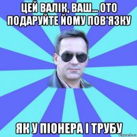 цей валік, ваш... ото подаруйте йому пов'язку як у піонера і трубу