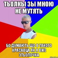 тьолкы зы мною не мутять бо думають що в такого красавца як я вже этьолочка
