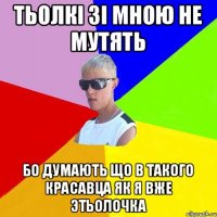тьолкі зі мною не мутять бо думають що в такого красавца як я вже этьолочка