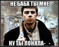 не баба ты мне ну ты поняла-_-