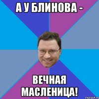 А У БЛИНОВА - ВЕЧНАЯ МАСЛЕНИЦА!