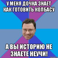 У меня дочка знает как готовить колбасу а вы историю не знаете неучи!