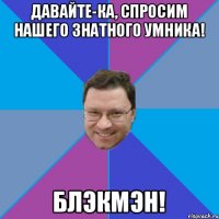 ДАВАЙТЕ-КА, СПРОСИМ НАШЕГО ЗНАТНОГО УМНИКА! БЛЭКМЭН!