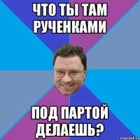 ЧТО ТЫ ТАМ РУЧЕНКАМИ ПОД ПАРТОЙ ДЕЛАЕШЬ?