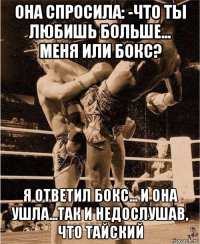 она спросила: -что ты любишь больше... меня или бокс? я ответил бокс... и она ушла...так и недослушав, что тайский