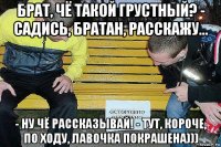 брат, чё такой грустный? - садись, братан, расскажу... - ну чё рассказывай! - тут, короче, по ходу, лавочка покрашена)))