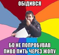 обідився бо не попробував пиво пить через жопу