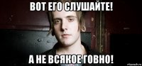 вот его слушайте! а не всякое говно!