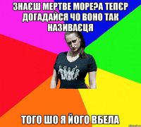 знаєш мертве море?а тепєр догадайся чо воно так називаєця того шо я його вбела