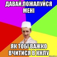давай,пожалуйся мені як тобі важко вчитися в кнлу