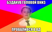 бзданув головой вниз провалився в ад