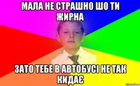 мала не страшно шо ти жирна зато тебе в автобусі не так кидає
