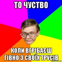 то чуство коли вгрібаєш гівно з своїх трусів