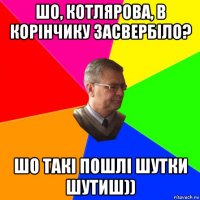 шо, котлярова, в корінчику засвербіло? шо такі пошлі шутки шутиш))