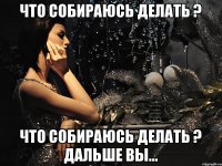 ЧТО СОБИРАЮСЬ ДЕЛАТЬ ? ЧТО СОБИРАЮСЬ ДЕЛАТЬ ? ДАЛЬШЕ ВЫ...