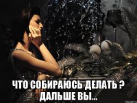  ЧТО СОБИРАЮСЬ ДЕЛАТЬ ? ДАЛЬШЕ ВЫ...