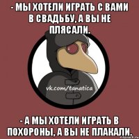 - Мы хотели играть с вами в свадьбу, а вы не плясали. - А мы хотели играть в похороны, а вы не плакали.