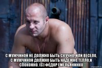  с мужчиной не должно быть скучно, или весело, с мужчиной должно быть надёжно,тепло,и спокойно. (с) фёдор емельянинко