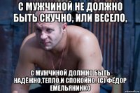 с мужчиной не должно быть скучно, или весело, с мужчиной должно быть надёжно,тепло,и спокойно. (с) фёдор емельянинко