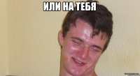 или на тебя 