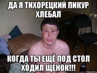 да я тихорецкий пикур хлебал когда ты ещё под стол ходил щенок!!!