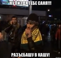 ну пизда тебе саня!!! разъебашу в кашу!