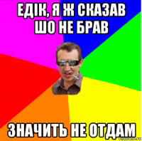 едік, я ж сказав шо не брав значить не отдам