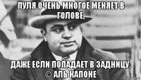 пуля очень многое меняет в голове, даже если попадает в задницу. © аль капоне